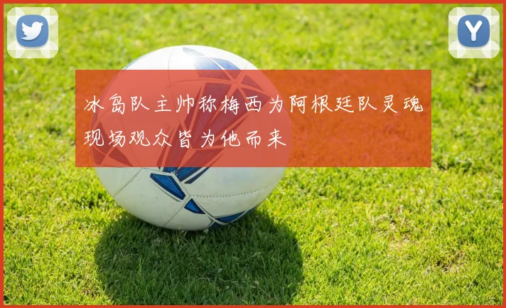 冰岛队主帅称梅西为阿根廷队灵魂现场观众皆为他而来