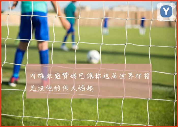 内维尔盛赞姆巴佩称这届世界杯将见证他的伟大崛起