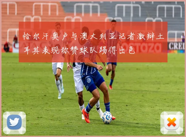 恰尔汗奥卢与澳大利亚记者激辩土耳其表现称赞球队踢得出色