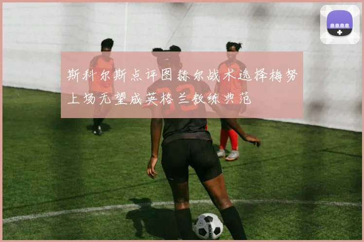 斯科尔斯点评图赫尔战术选择梅努上场无望成英格兰教练典范