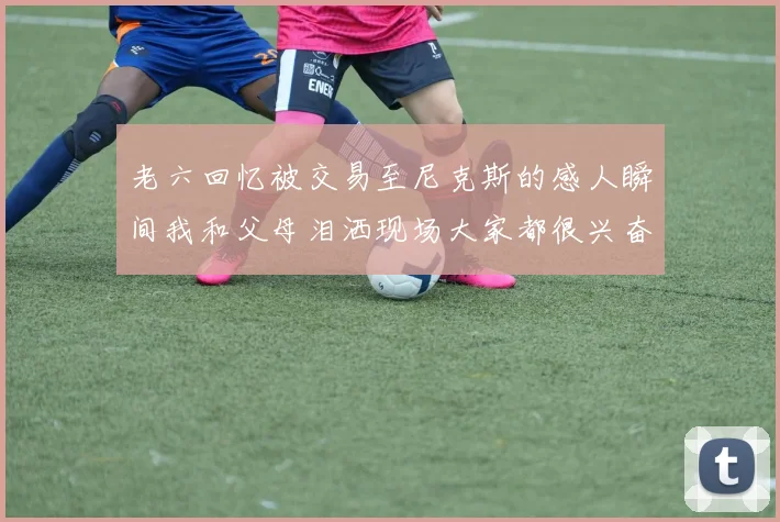 老六回忆被交易至尼克斯的感人瞬间我和父母泪洒现场大家都很兴奋