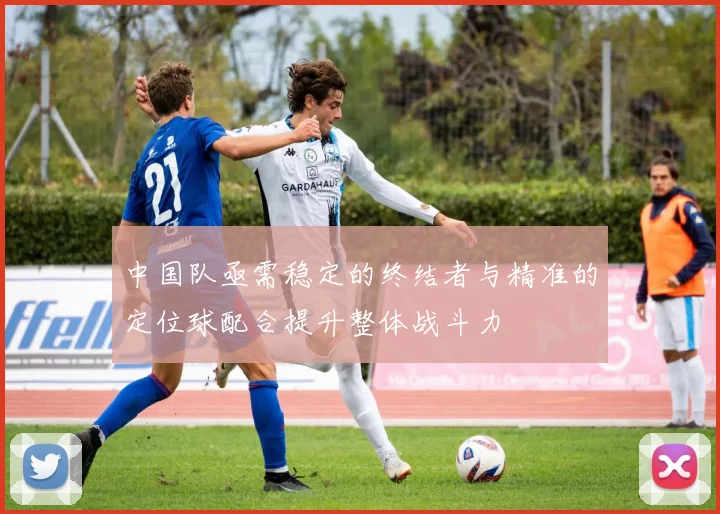 中国队亟需稳定的终结者与精准的定位球配合提升整体战斗力