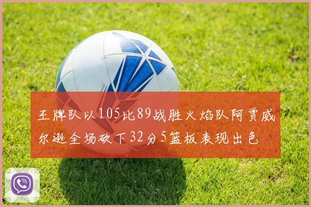 王牌队以105比89战胜火焰队阿贾威尔逊全场砍下32分5篮板表现出色