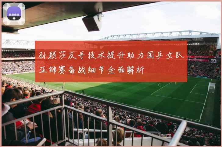 孙颖莎反手技术提升助力国乒女队亚锦赛备战细节全面解析