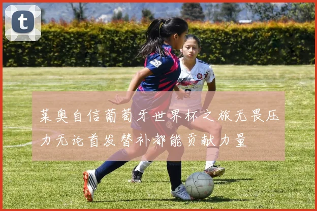莱奥自信葡萄牙世界杯之旅无畏压力无论首发替补都能贡献力量