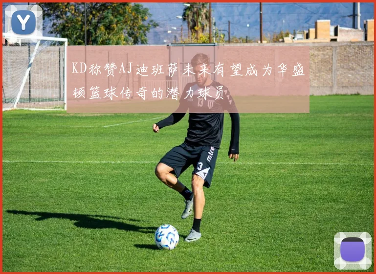 KD称赞AJ迪班萨未来有望成为华盛顿篮球传奇的潜力球员