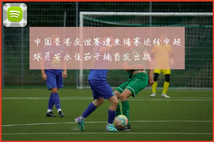 中国香港友谊赛遭柬埔寨逆转中超球员安永佳茹子楠首发出战